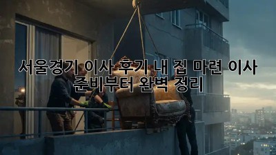 서울/경기 이사 후기: 내 집 마련, 이사 준비부터 완벽 정리!
